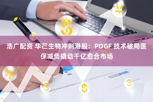浩广配资 华芢生物冲刺港股：PDGF 技术破局医保减负撬动千亿愈合市场