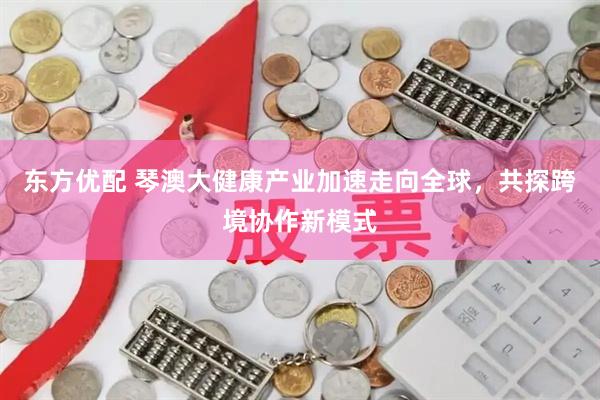 东方优配 琴澳大健康产业加速走向全球，共探跨境协作新模式