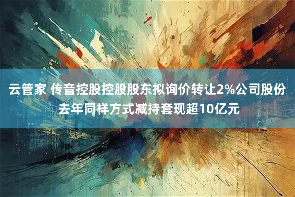 云管家 传音控股控股股东拟询价转让2%公司股份 去年同样方式减持套现超10亿元