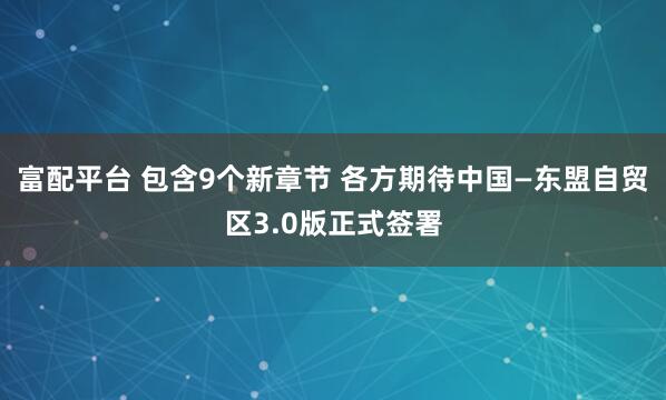 富配平台 包含9个新章节 各方期待中国—东盟自贸区3.0版正式签署
