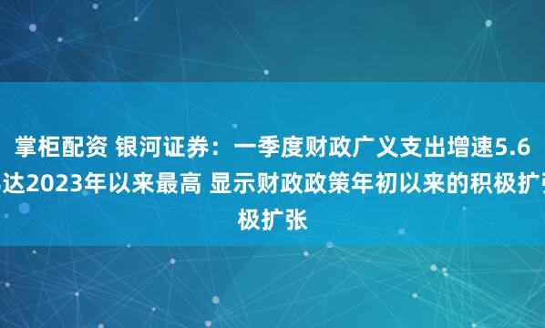 掌柜配资 银河证券：一季度财政广义支出增速5.6%达2023年以来最高 显示财政政策年初以来的积极扩张