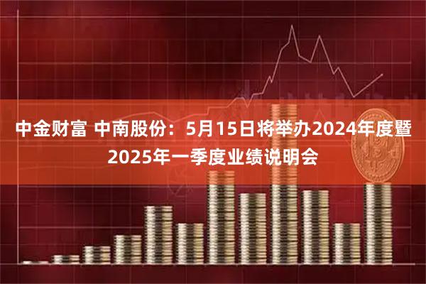 中金财富 中南股份：5月15日将举办2024年度暨2025年一季度业绩说明会