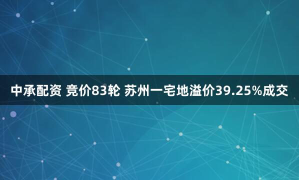 中承配资 竞价83轮 苏州一宅地溢价39.25%成交