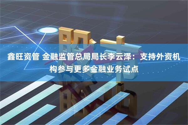 鑫旺资管 金融监管总局局长李云泽：支持外资机构参与更多金融业务试点