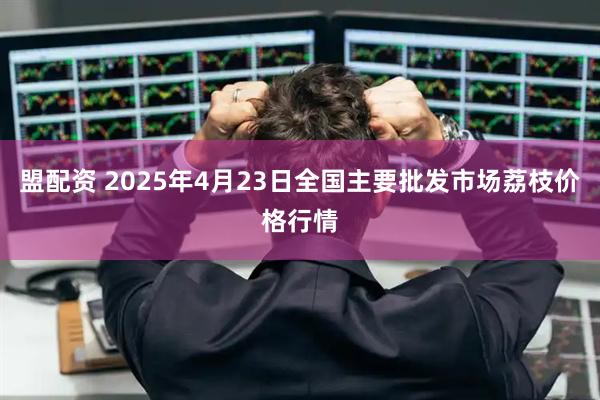 盟配资 2025年4月23日全国主要批发市场荔枝价格行情