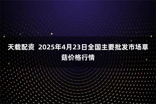 天载配资  2025年4月23日全国主要批发市场草菇价格行情