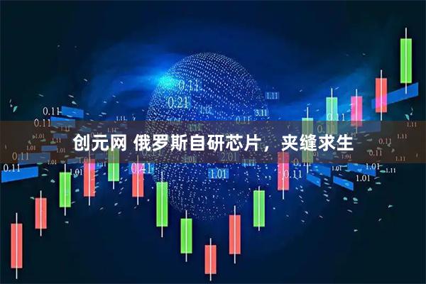 创元网 俄罗斯自研芯片，夹缝求生