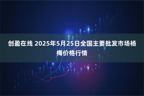 创盈在线 2025年5月25日全国主要批发市场杨梅价格行情