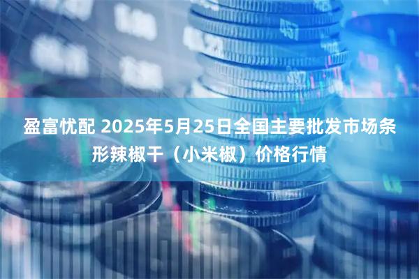 盈富忧配 2025年5月25日全国主要批发市场条形辣椒干（小米椒）价格行情
