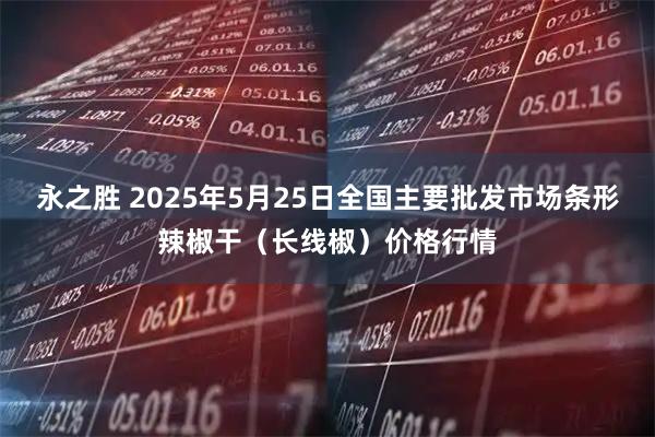 永之胜 2025年5月25日全国主要批发市场条形辣椒干（长线椒）价格行情