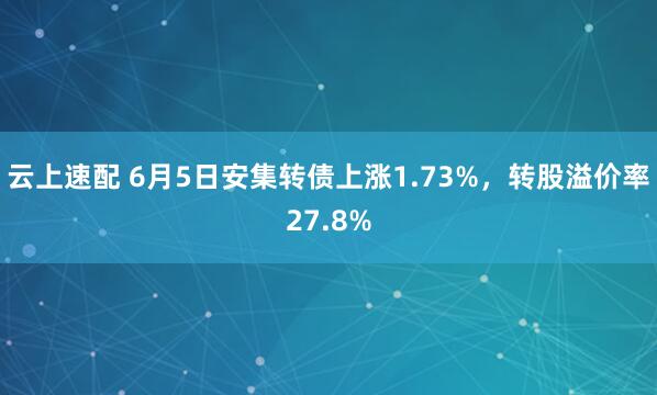 云上速配 6月5日安集转债上涨1.73%，转股溢价率27.8%