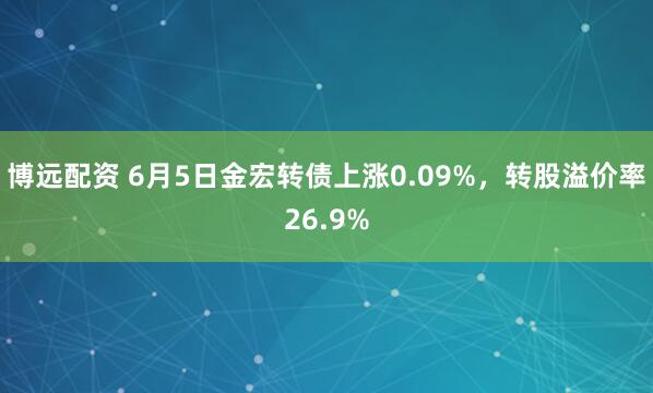 博远配资 6月5日金宏转债上涨0.09%，转股溢价率26.9%