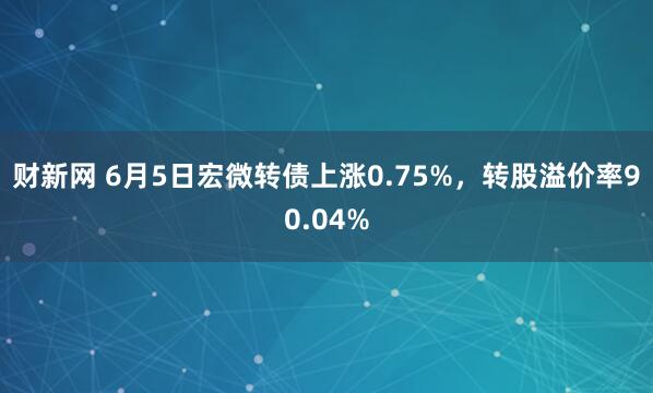 财新网 6月5日宏微转债上涨0.75%，转股溢价率90.04%