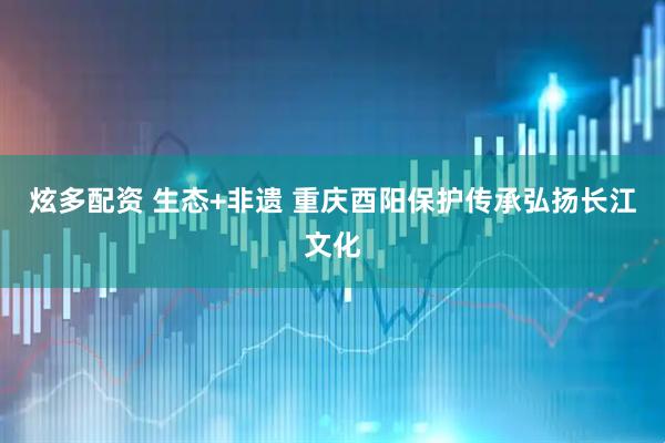 炫多配资 生态+非遗 重庆酉阳保护传承弘扬长江文化