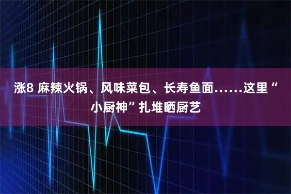 涨8 麻辣火锅、风味菜包、长寿鱼面……这里“小厨神”扎堆晒厨艺