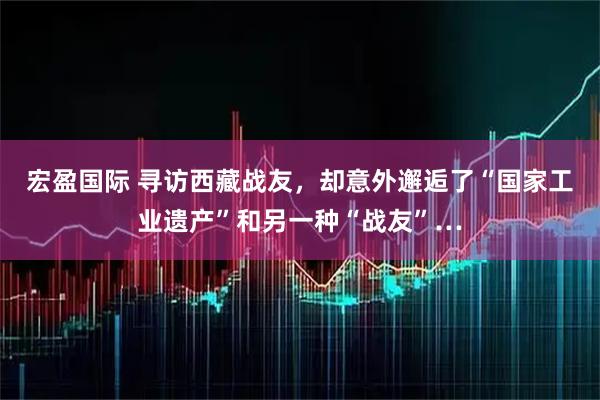 宏盈国际 寻访西藏战友，却意外邂逅了“国家工业遗产”和另一种“战友”…