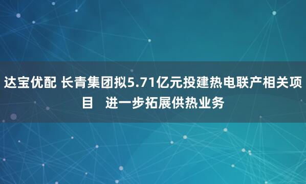 达宝优配 长青集团拟5.71亿元投建热电联产相关项目   进一步拓展供热业务