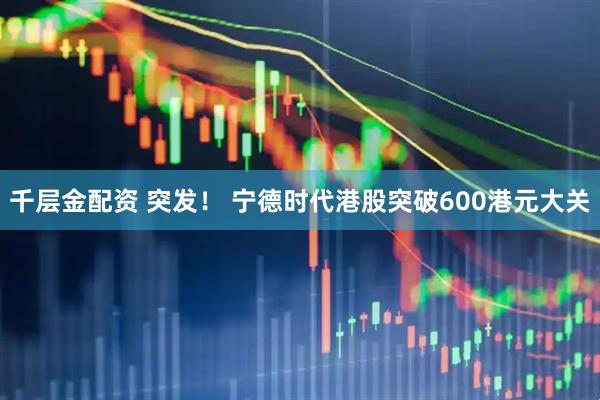 千层金配资 突发！ 宁德时代港股突破600港元大关