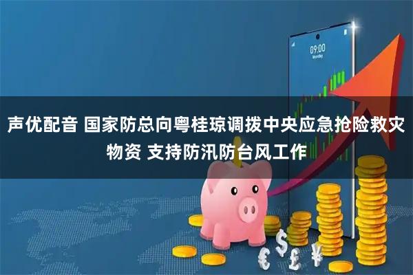 声优配音 国家防总向粤桂琼调拨中央应急抢险救灾物资 支持防汛防台风工作