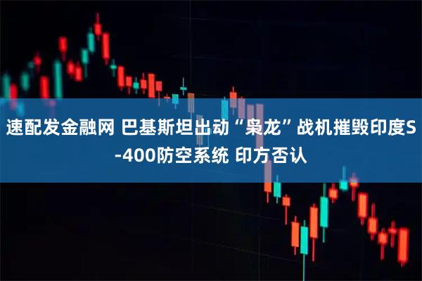 速配发金融网 巴基斯坦出动“枭龙”战机摧毁印度S-400防空系统 印方否认