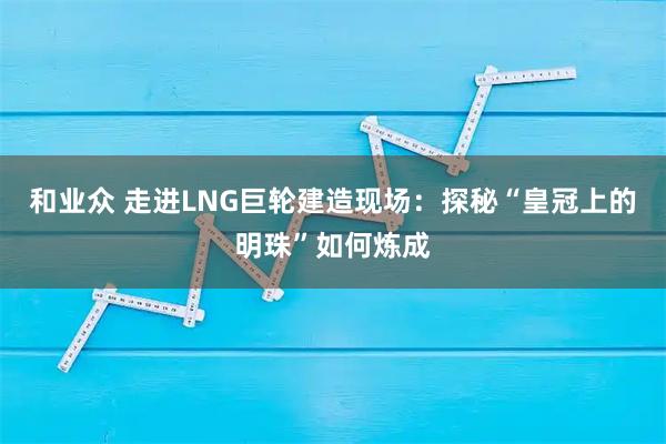 和业众 走进LNG巨轮建造现场：探秘“皇冠上的明珠”如何炼成
