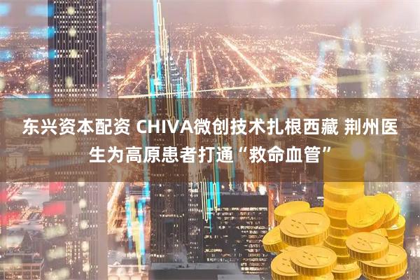 东兴资本配资 CHIVA微创技术扎根西藏 荆州医生为高原患者打通“救命血管”