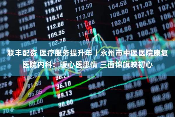 联丰配资 医疗服务提升年丨永州市中医医院康复医院内科：暖心医患情 三面锦旗映初心