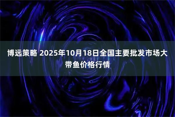博远策略 2025年10月18日全国主要批发市场大带鱼价格行情
