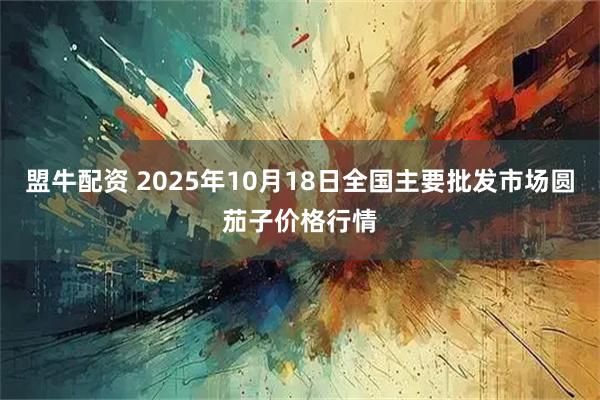 盟牛配资 2025年10月18日全国主要批发市场圆茄子价格行情
