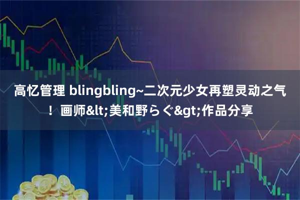 高忆管理 blingbling~二次元少女再塑灵动之气！画师<美和野らぐ>作品分享