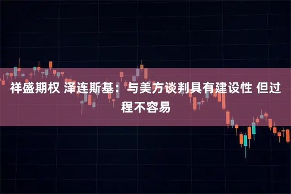 祥盛期权 泽连斯基：与美方谈判具有建设性 但过程不容易