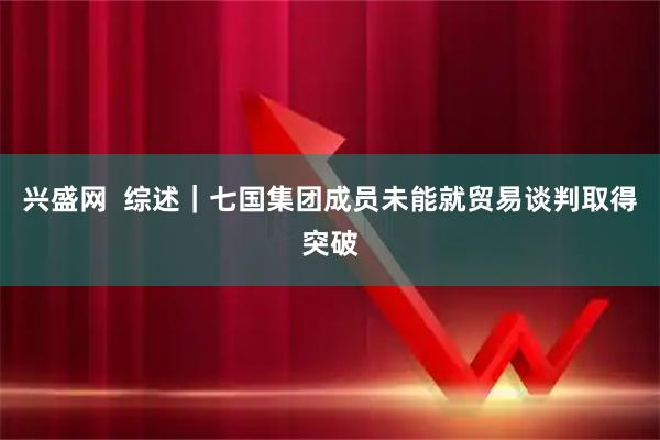 兴盛网  综述｜七国集团成员未能就贸易谈判取得突破