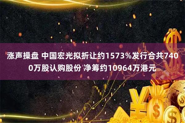 涨声操盘 中国宏光拟折让约1573%发行合共7400万股认购股份 净筹约10964万港元