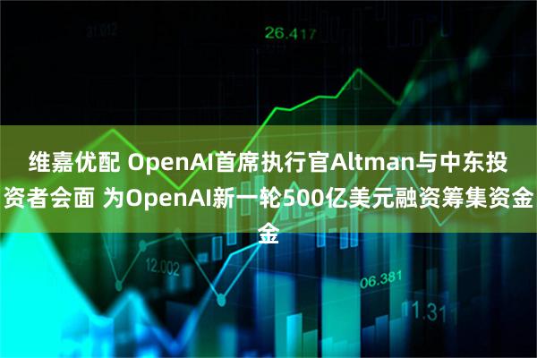 维嘉优配 OpenAI首席执行官Altman与中东投资者会面 为OpenAI新一轮500亿美元融资筹集资金