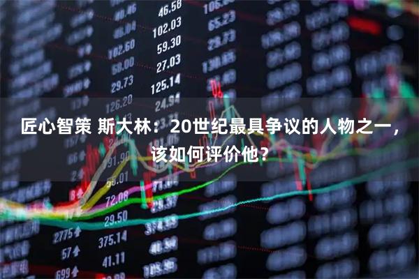 匠心智策 斯大林：20世纪最具争议的人物之一，该如何评价他？