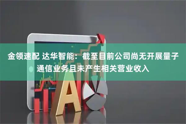 金领速配 达华智能：截至目前公司尚无开展量子通信业务且未产生相关营业收入