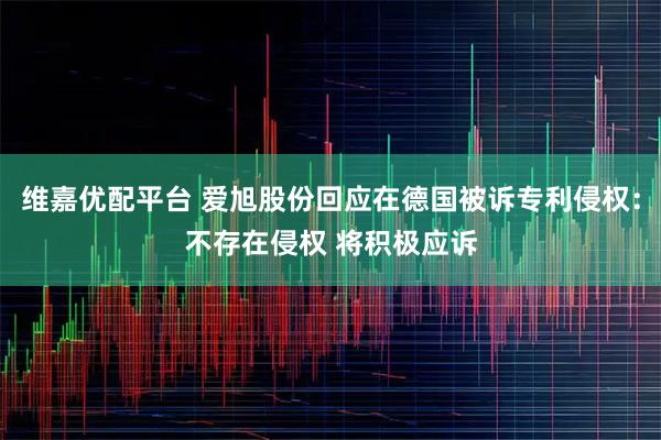 维嘉优配平台 爱旭股份回应在德国被诉专利侵权：不存在侵权 将积极应诉