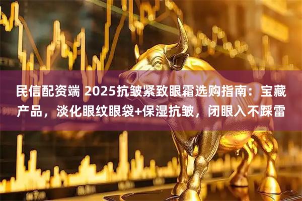 民信配资端 2025抗皱紧致眼霜选购指南：宝藏产品，淡化眼纹眼袋+保湿抗皱，闭眼入不踩雷