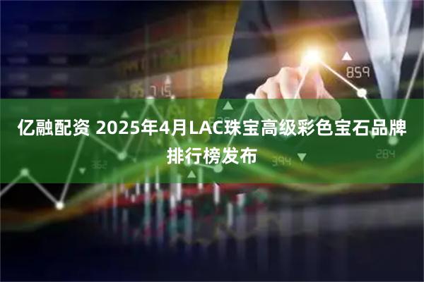 亿融配资 2025年4月LAC珠宝高级彩色宝石品牌排行榜发布
