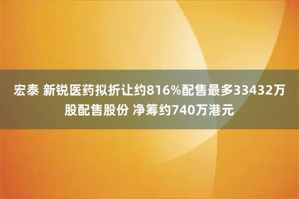 宏泰 新锐医药拟折让约816%配售最多33432万股配售股份 净筹约740万港元