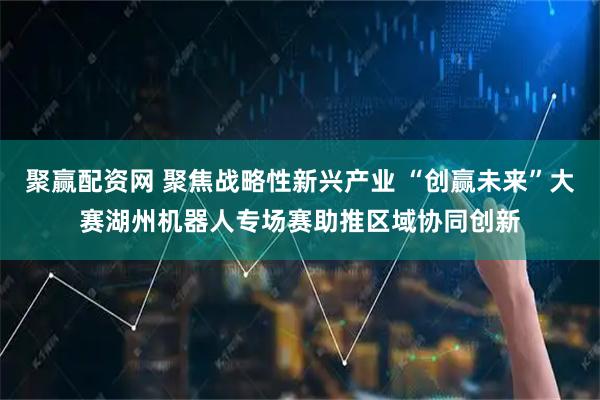 聚赢配资网 聚焦战略性新兴产业 “创赢未来”大赛湖州机器人专场赛助推区域协同创新