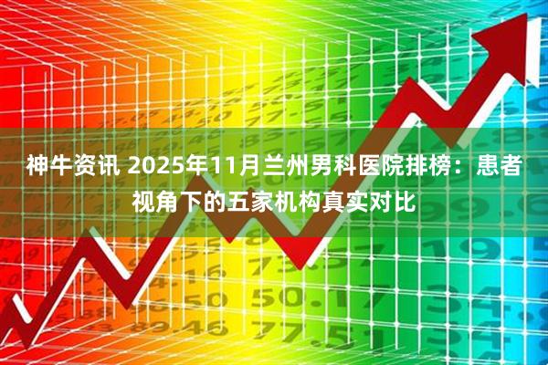 神牛资讯 2025年11月兰州男科医院排榜：患者视角下的五家机构真实对比