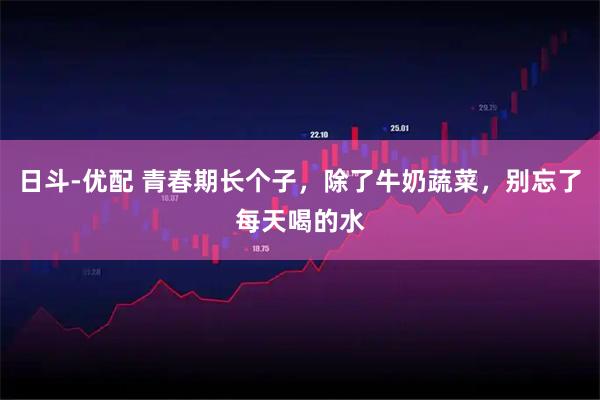 日斗-优配 青春期长个子，除了牛奶蔬菜，别忘了每天喝的水