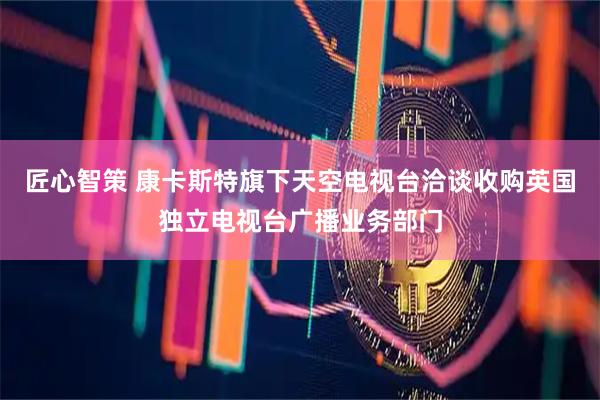 匠心智策 康卡斯特旗下天空电视台洽谈收购英国独立电视台广播业务部门