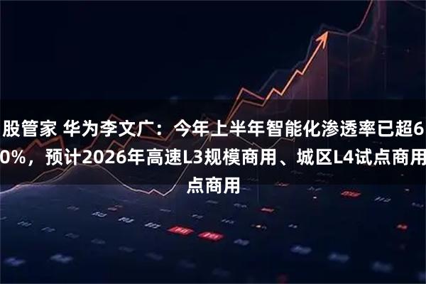 股管家 华为李文广：今年上半年智能化渗透率已超60%，预计2026年高速L3规模商用、城区L4试点商用
