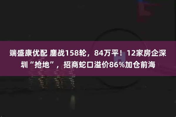 端盛康优配 鏖战158轮，84万平！12家房企深圳“抢地”，招商蛇口溢价86%加仓前海