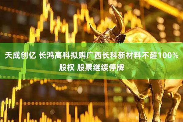 天成创亿 长鸿高科拟购广西长科新材料不超100%股权 股票继续停牌