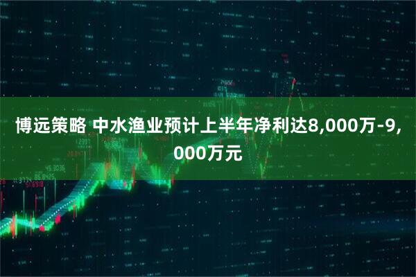 博远策略 中水渔业预计上半年净利达8,000万-9,000万元