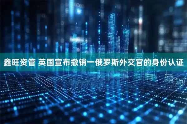 鑫旺资管 英国宣布撤销一俄罗斯外交官的身份认证