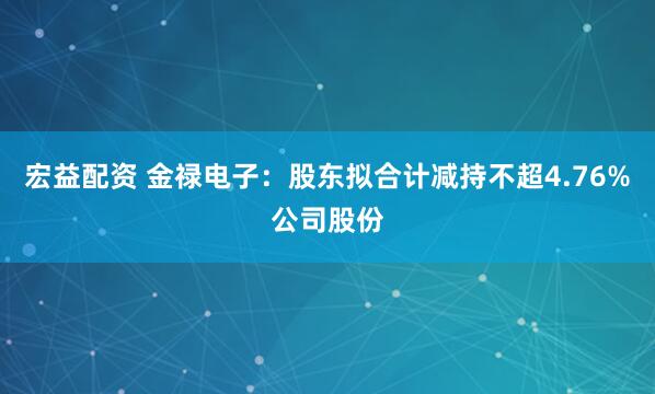 宏益配资 金禄电子：股东拟合计减持不超4.76%公司股份